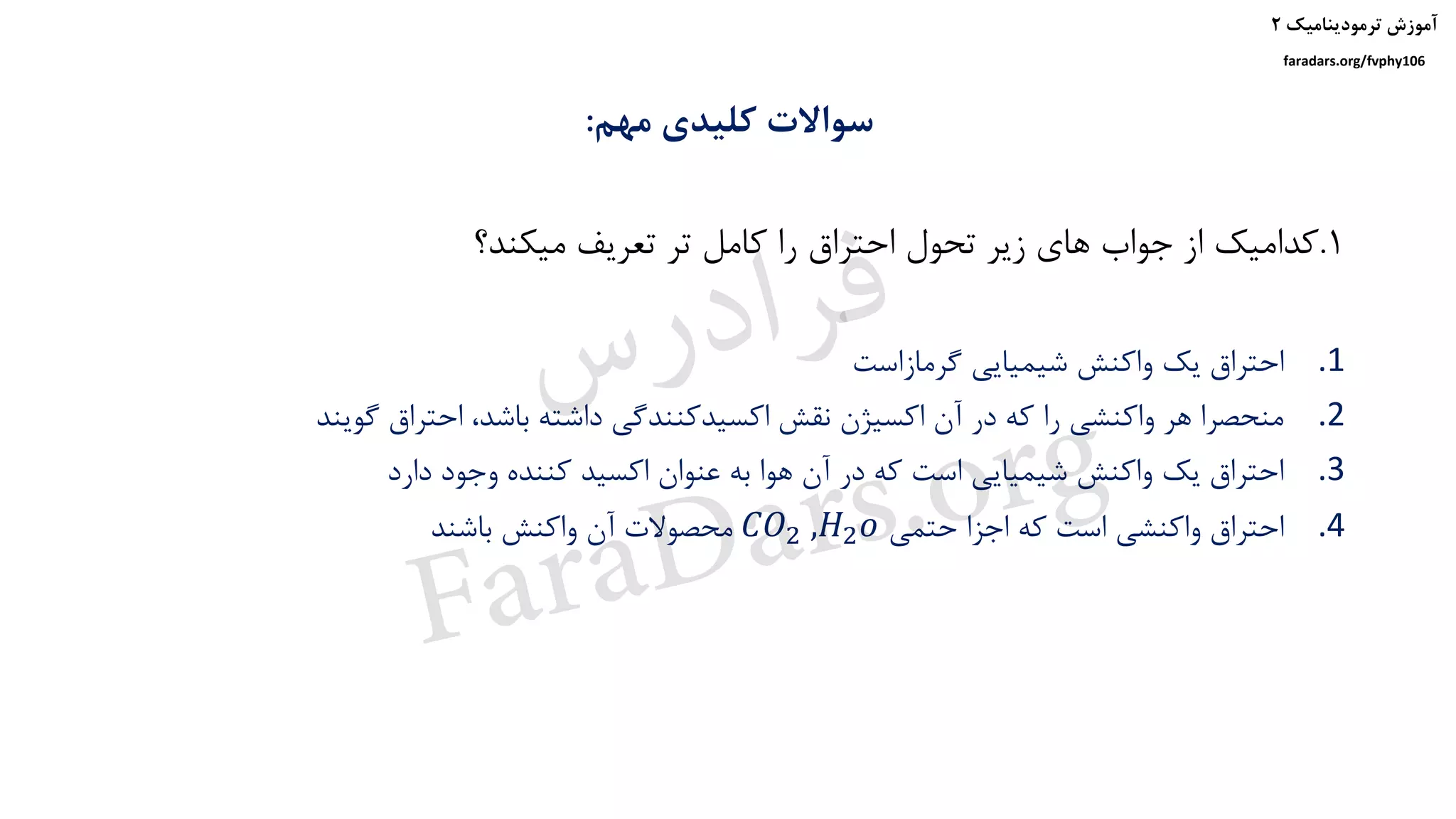 ‫ترمودینامیک‬ ‫آموزش‬۲
faradars.org/fvphy106
‫مهم‬ ‫کلیدی‬ ‫سواالت‬:
1.‫میکند؟‬ ‫تعریف‬ ‫تر‬ ‫کامل‬ ‫را‬ ‫احتراق‬ ‫تحول‬ ‫زیر‬ ‫های‬ ‫جواب‬ ‫از‬ ‫کدامیک‬
.1‫گرمازاست‬ ‫شیمیایی‬ ‫واکنش‬ ‫یک‬ ‫احتراق‬
.2‫گویند‬ ‫احتراق‬ ،‫باشد‬ ‫داشته‬ ‫اکسیدکنندگی‬ ‫نقش‬ ‫اکسیژن‬ ‫آن‬ ‫در‬ ‫که‬ ‫را‬ ‫واکنشی‬ ‫هر‬ ‫منحصرا‬
.3‫دارد‬ ‫وجود‬ ‫کننده‬ ‫اکسید‬ ‫عنوان‬ ‫به‬ ‫هوا‬ ‫آن‬ ‫در‬ ‫که‬ ‫است‬ ‫شیمیایی‬ ‫واکنش‬ ‫یک‬ ‫احتراق‬
.4‫حتمی‬ ‫اجزا‬ ‫که‬ ‫است‬ ‫واکنشی‬ ‫احتراق‬𝐶𝑂2 ,𝐻2 𝑜‫باشند‬ ‫واکنش‬ ‫آن‬ ‫محصوالت‬
‫س‬‫ر‬‫د‬‫ا‬‫ﺮ‬‫ﻓ‬
FaraDars.org
 