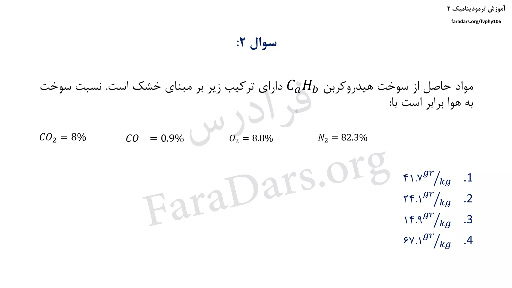 ‫ترمودینامیک‬ ‫آموزش‬۲
faradars.org/fvphy106
‫سوال‬۲:
‫هیدروکربن‬ ‫سوخت‬ ‫از‬ ‫حاصل‬ ‫مواد‬𝐶 𝑎 𝐻 𝑏‫است‬ ‫خشک‬ ‫مبنای‬ ‫بر‬ ‫زیر‬ ‫ترکیب‬ ‫دارای‬.‫سوخت‬ ‫نسبت‬
‫با‬ ‫است‬ ‫برابر‬ ‫هوا‬ ‫به‬:
𝐶𝑂2 = 8%
.141.7 ൗ
𝑔𝑟
𝑘𝑔
.224.1 ൗ
𝑔𝑟
𝑘𝑔
.314.9 ൗ
𝑔𝑟
𝑘𝑔
.467.1 ൗ
𝑔𝑟
𝑘𝑔
𝐶𝑂 = 0.9% 𝑂2 = 8.8% 𝑁2 = 82.3%‫س‬‫ر‬‫د‬‫ا‬‫ﺮ‬‫ﻓ‬
FaraDars.org
 