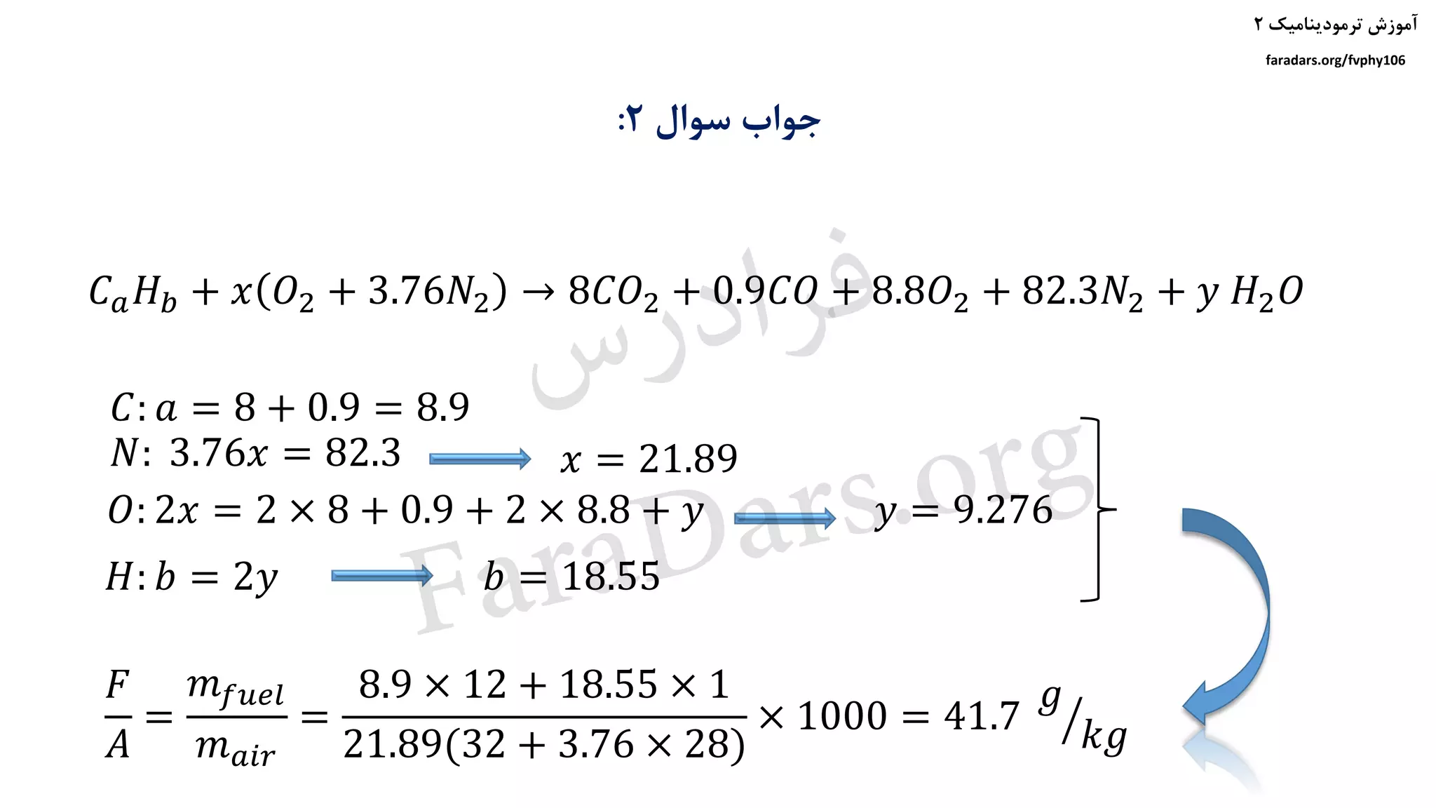 ‫ترمودینامیک‬ ‫آموزش‬۲
faradars.org/fvphy106
‫سوال‬ ‫جواب‬۲:
𝐶: 𝑎 = 8 + 0.9 = 8.9
𝑁: 3.76𝑥 = 82.3
𝐶 𝑎 𝐻 𝑏 + 𝑥 𝑂2 + 3.76𝑁2 → 8𝐶𝑂2 + 0.9𝐶𝑂 + 8.8𝑂2 + 82.3𝑁2 + 𝑦 𝐻2 𝑂
𝑥 = 21.89
𝑂: 2𝑥 = 2 × 8 + 0.9 + 2 × 8.8 + 𝑦 𝑦 = 9.276
𝐻: 𝑏 = 2𝑦 𝑏 = 18.55
𝐹
𝐴
=
𝑚 𝑓𝑢𝑒𝑙
𝑚 𝑎𝑖𝑟
=
8.9 × 12 + 18.55 × 1
21.89(32 + 3.76 × 28)
× 1000 = 41.7 ൗ
𝑔
𝑘𝑔
‫س‬‫ر‬‫د‬‫ا‬‫ﺮ‬‫ﻓ‬
FaraDars.org
 