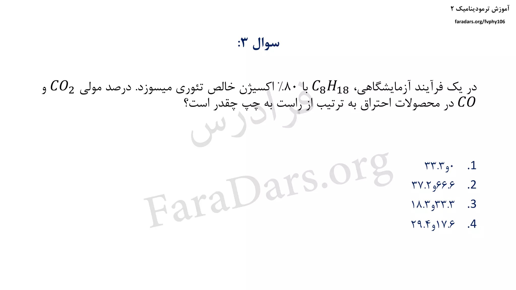 ‫ترمودینامیک‬ ‫آموزش‬۲
faradars.org/fvphy106
‫سوال‬3:
،‫آزمایشگاهی‬ ‫فرآیند‬ ‫یک‬ ‫در‬𝐶8 𝐻18‫با‬80%‫میسوزد‬ ‫تئوری‬ ‫خالص‬ ‫اکسیژن‬.‫مولی‬ ‫درصد‬𝐶𝑂2‫و‬
𝐶𝑂‫است؟‬ ‫چقدر‬ ‫چپ‬ ‫به‬ ‫راست‬ ‫از‬ ‫ترتیب‬ ‫به‬ ‫احتراق‬ ‫محصوالت‬ ‫در‬
.10‫و‬33.3
.266.6‫و‬37.2
.333.3‫و‬18.3
.417.6‫و‬29.4
‫س‬‫ر‬‫د‬‫ا‬‫ﺮ‬‫ﻓ‬
FaraDars.org
 
