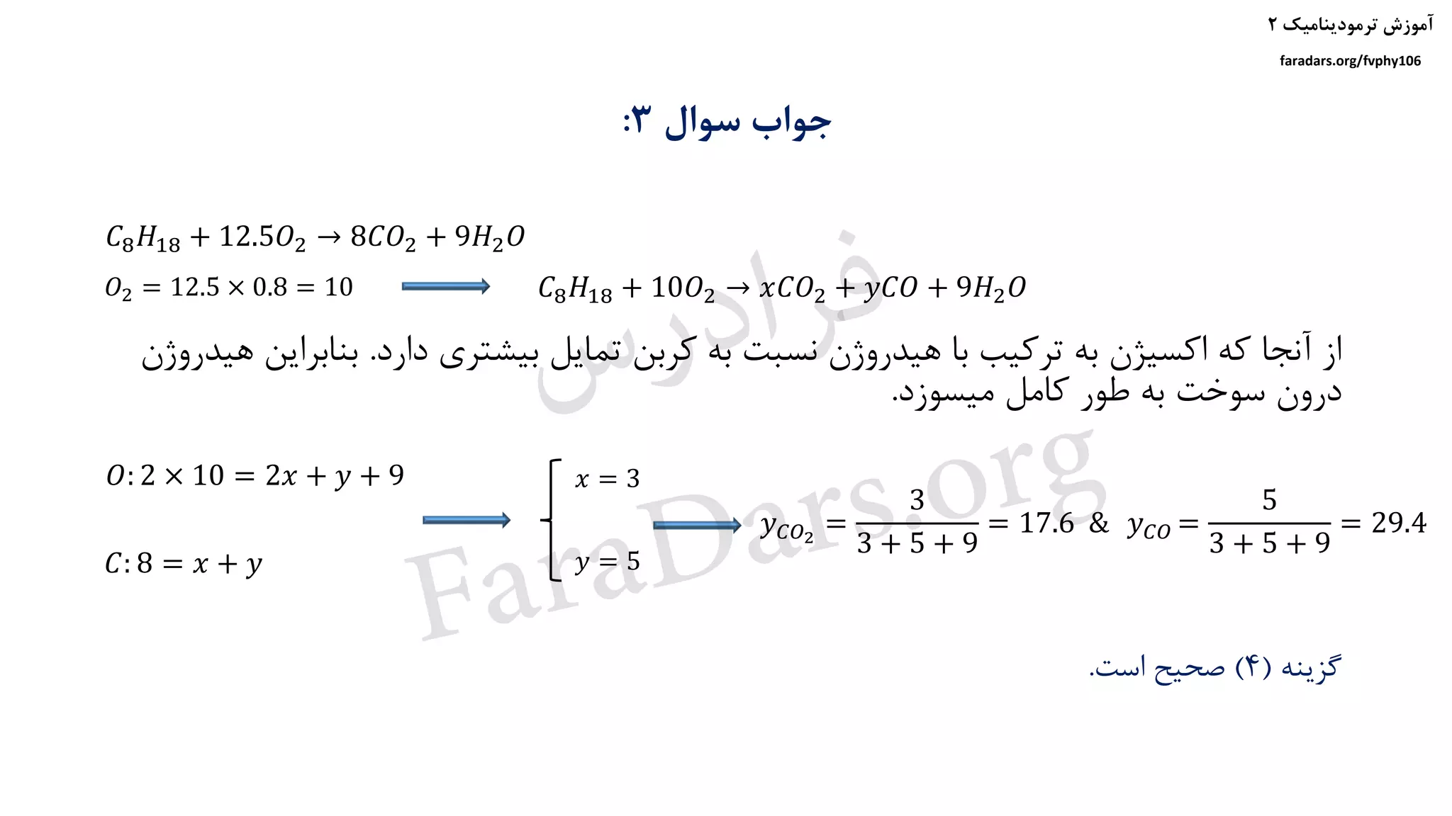 ‫ترمودینامیک‬ ‫آموزش‬۲
faradars.org/fvphy106
‫سوال‬ ‫جواب‬3:
‫دارد‬ ‫بیشتری‬ ‫تمایل‬ ‫کربن‬ ‫به‬ ‫نسبت‬ ‫هیدروژن‬ ‫با‬ ‫ترکیب‬ ‫به‬ ‫اکسیژن‬ ‫که‬ ‫آنجا‬ ‫از‬.‫بناب‬‫هیدروژن‬ ‫راین‬
‫میسوزد‬ ‫کامل‬ ‫طور‬ ‫به‬ ‫سوخت‬ ‫درون‬.
‫گزینه‬(4)‫است‬ ‫صحیح‬.
𝐶8 𝐻18 + 12.5𝑂2 → 8𝐶𝑂2 + 9𝐻2 𝑂
𝑂2 = 12.5 × 0.8 = 10 𝐶8 𝐻18 + 10𝑂2 → 𝑥𝐶𝑂2 + 𝑦𝐶𝑂 + 9𝐻2 𝑂
𝑂: 2 × 10 = 2𝑥 + 𝑦 + 9
𝐶: 8 = 𝑥 + 𝑦
𝑥 = 3
𝑦 = 5
𝑦 𝐶𝑂2
=
3
3 + 5 + 9
= 17.6 & 𝑦 𝐶𝑂 =
5
3 + 5 + 9
= 29.4
‫س‬‫ر‬‫د‬‫ا‬‫ﺮ‬‫ﻓ‬
FaraDars.org
 