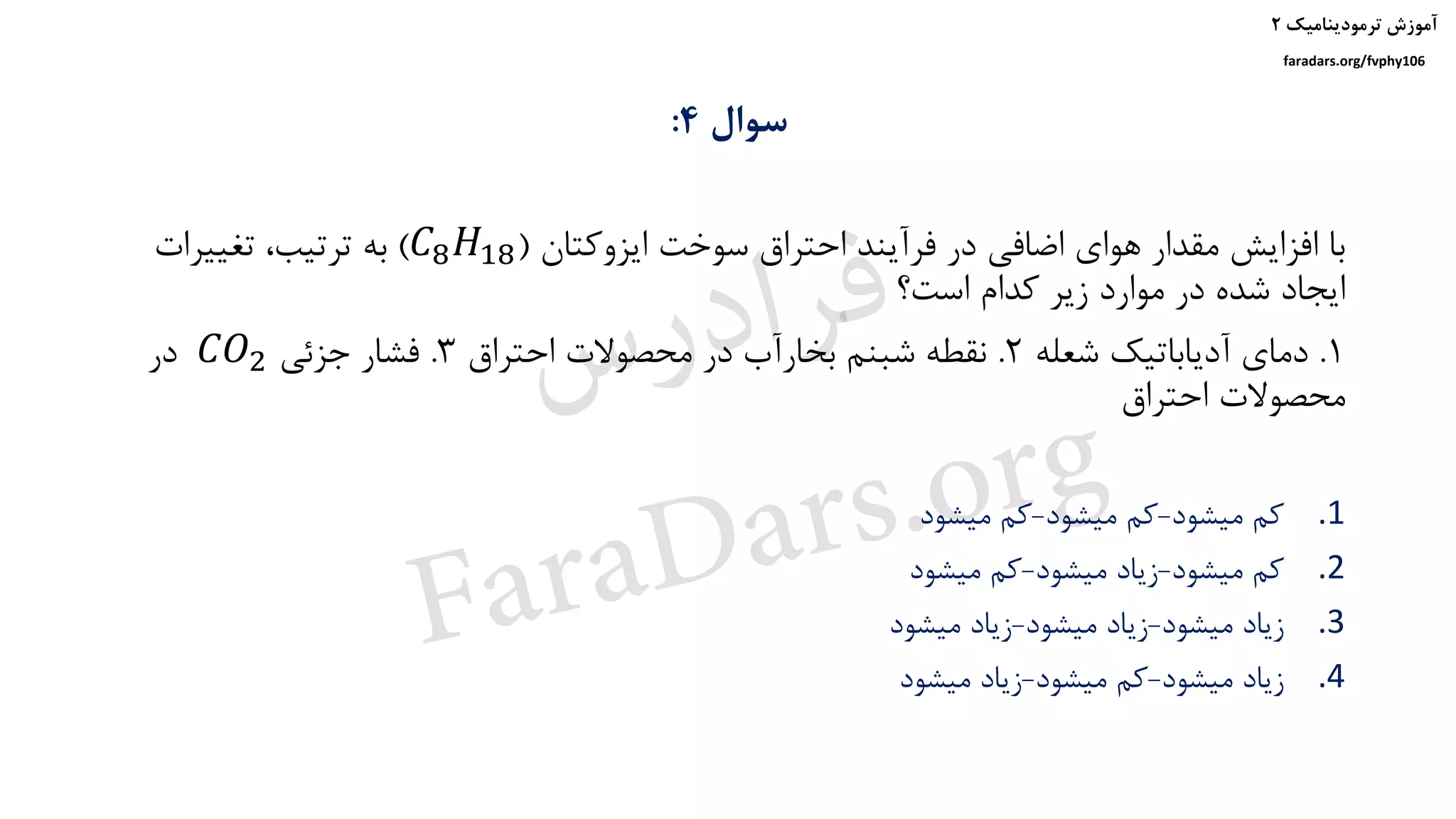 ‫ترمودینامیک‬ ‫آموزش‬۲
faradars.org/fvphy106
‫سوال‬4:
‫ایزوکتان‬ ‫سوخت‬ ‫احتراق‬ ‫فرآیند‬ ‫در‬ ‫اضافی‬ ‫هوای‬ ‫مقدار‬ ‫افزایش‬ ‫با‬(𝐶8 𝐻18)‫تغییرات‬ ،‫ترتیب‬ ‫به‬
‫است؟‬ ‫کدام‬ ‫زیر‬ ‫موارد‬ ‫در‬ ‫شده‬ ‫ایجاد‬
1.‫شعله‬ ‫آدیاباتیک‬ ‫دمای‬2.‫احتراق‬ ‫محصوالت‬ ‫در‬ ‫بخارآب‬ ‫شبنم‬ ‫نقطه‬3.‫جزئی‬ ‫فشار‬𝐶𝑂2‫در‬
‫احتراق‬ ‫محصوالت‬
.1‫میشود‬ ‫کم‬-‫میشود‬ ‫کم‬-‫میشود‬ ‫کم‬
.2‫میشود‬ ‫کم‬-‫میشود‬ ‫زیاد‬-‫میشود‬ ‫کم‬
.3‫میشود‬ ‫زیاد‬-‫میشود‬ ‫زیاد‬-‫میشود‬ ‫زیاد‬
.4‫میشود‬ ‫زیاد‬-‫میشود‬ ‫کم‬-‫میشود‬ ‫زیاد‬
‫س‬‫ر‬‫د‬‫ا‬‫ﺮ‬‫ﻓ‬
FaraDars.org
 