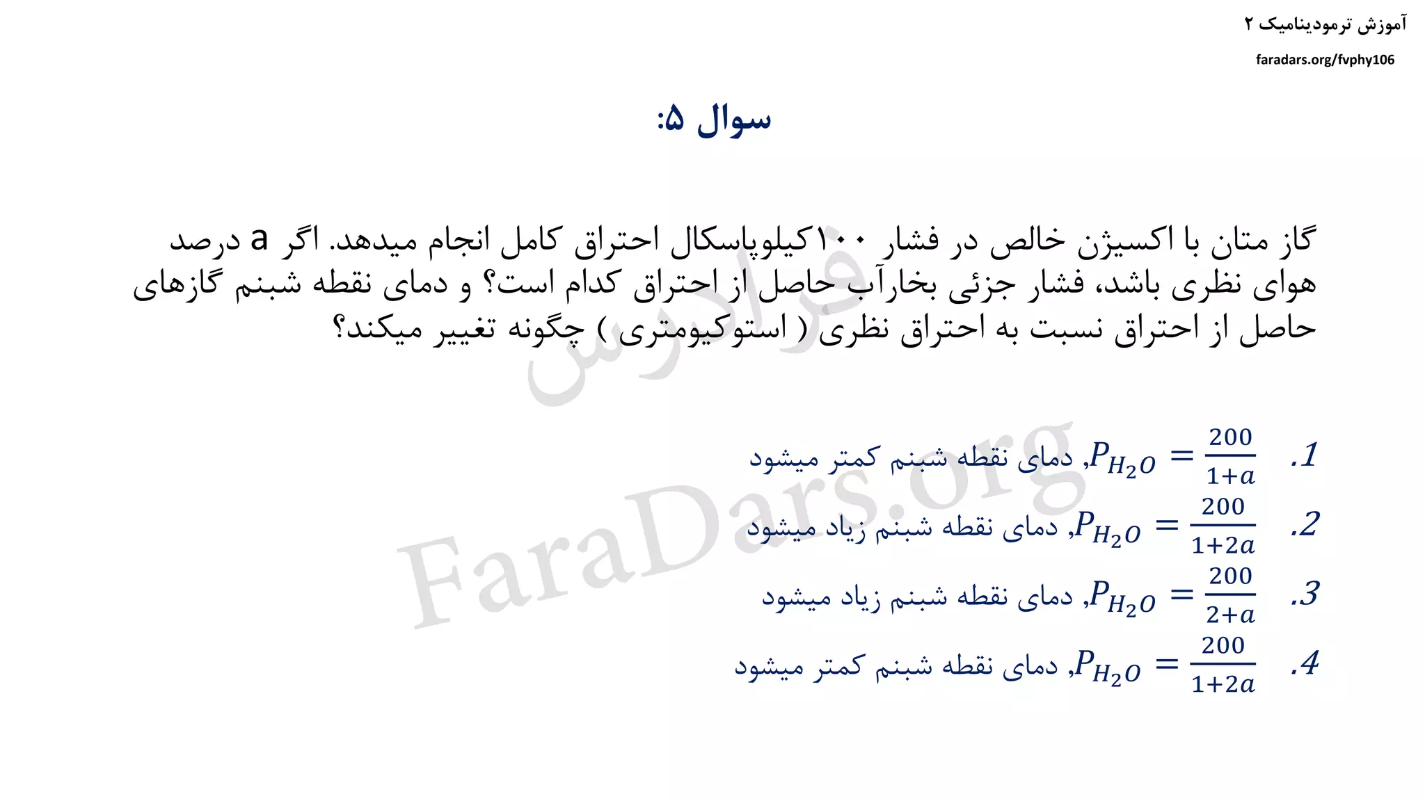 ‫ترمودینامیک‬ ‫آموزش‬۲
faradars.org/fvphy106
‫سوال‬5:
‫فشار‬ ‫در‬ ‫خالص‬ ‫اکسیژن‬ ‫با‬ ‫متان‬ ‫گاز‬100‫میدهد‬ ‫انجام‬ ‫کامل‬ ‫احتراق‬ ‫کیلوپاسکال‬.‫اگر‬a‫درصد‬
‫گاز‬ ‫شبنم‬ ‫نقطه‬ ‫دمای‬ ‫و‬ ‫است؟‬ ‫کدام‬ ‫احتراق‬ ‫از‬ ‫حاصل‬ ‫بخارآب‬ ‫جزئی‬ ‫فشار‬ ،‫باشد‬ ‫نظری‬ ‫هوای‬‫های‬
‫نظری‬ ‫احتراق‬ ‫به‬ ‫نسبت‬ ‫احتراق‬ ‫از‬ ‫حاصل‬(‫استوکیومتری‬)‫میکند؟‬ ‫تغییر‬ ‫چگونه‬
.1𝑃 𝐻2 𝑂 =
200
1+𝑎
,‫میشود‬ ‫کمتر‬ ‫شبنم‬ ‫نقطه‬ ‫دمای‬
.2𝑃 𝐻2 𝑂 =
200
1+2𝑎
,‫میشود‬ ‫زیاد‬ ‫شبنم‬ ‫نقطه‬ ‫دمای‬
.3𝑃 𝐻2 𝑂 =
200
2+𝑎
,‫میشود‬ ‫زیاد‬ ‫شبنم‬ ‫نقطه‬ ‫دمای‬
.4𝑃 𝐻2 𝑂 =
200
1+2𝑎
,‫میشود‬ ‫کمتر‬ ‫شبنم‬ ‫نقطه‬ ‫دمای‬
‫س‬‫ر‬‫د‬‫ا‬‫ﺮ‬‫ﻓ‬
FaraDars.org
 
