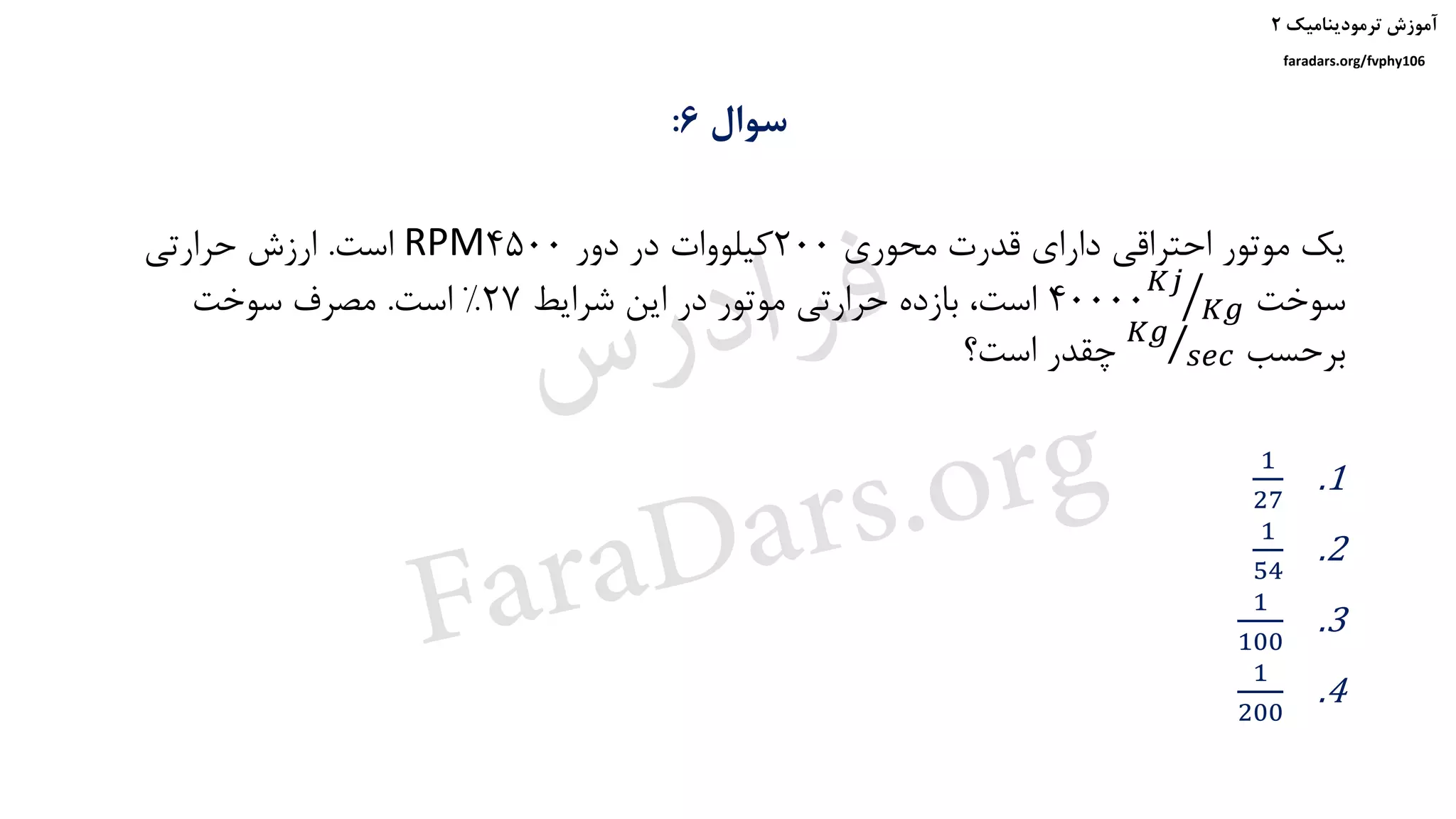 ‫ترمودینامیک‬ ‫آموزش‬۲
faradars.org/fvphy106
‫سوال‬6:
‫محوری‬ ‫قدرت‬ ‫دارای‬ ‫احتراقی‬ ‫موتور‬ ‫یک‬200‫دور‬ ‫در‬ ‫کیلووات‬4500RPM‫است‬.‫حرارتی‬ ‫ارزش‬
‫سوخت‬40000 ൗ𝐾𝑗
𝐾𝑔‫شرایط‬ ‫این‬ ‫در‬ ‫موتور‬ ‫حرارتی‬ ‫بازده‬ ،‫است‬27%‫است‬.‫سوخت‬ ‫مصرف‬
‫برحسب‬Τ𝐾𝑔
𝑠𝑒𝑐‫است؟‬ ‫چقدر‬
.1
1
27
.2
1
54
.3
1
100
.4
1
200
‫س‬‫ر‬‫د‬‫ا‬‫ﺮ‬‫ﻓ‬
FaraDars.org
 