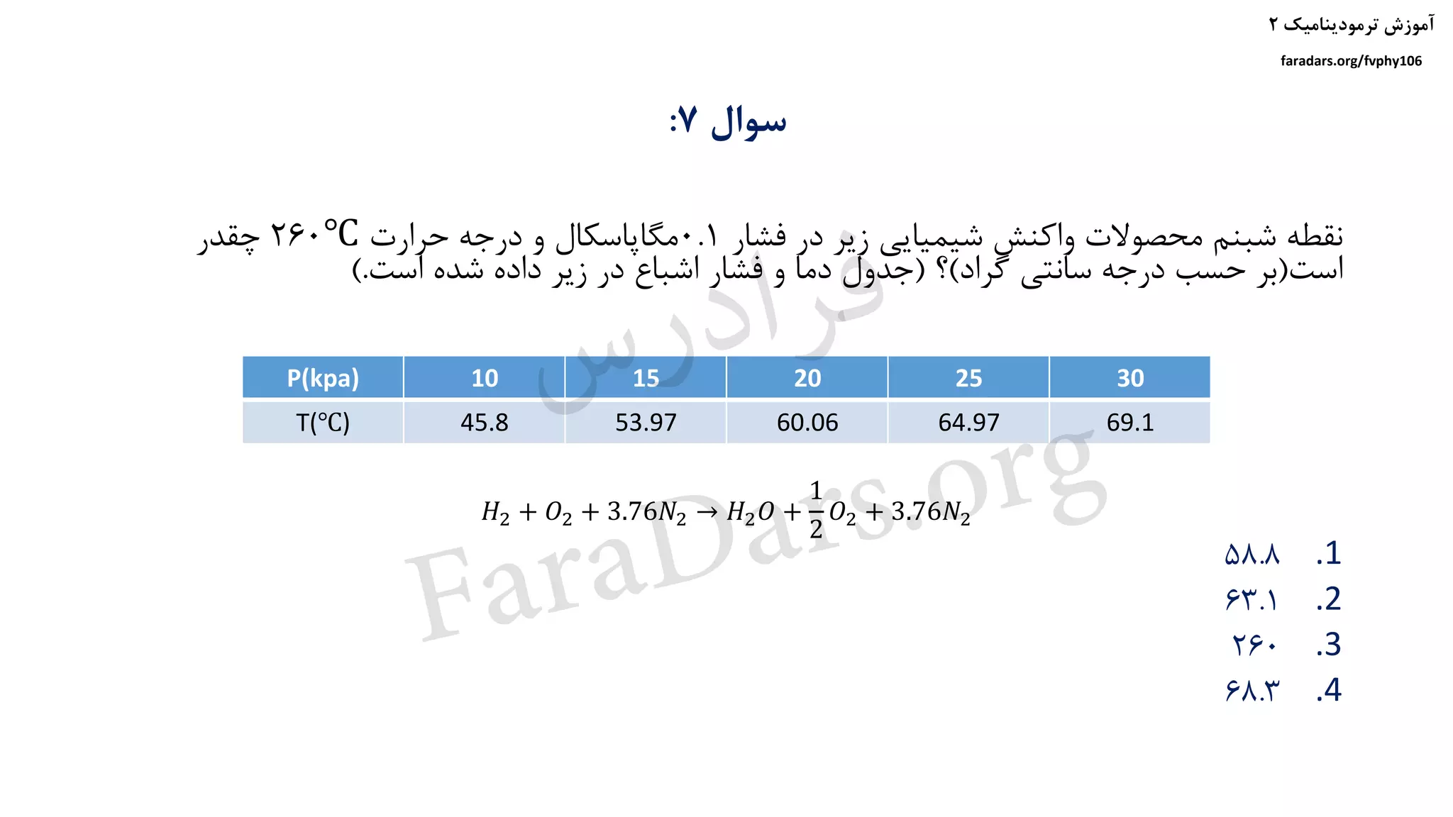 ‫ترمودینامیک‬ ‫آموزش‬۲
faradars.org/fvphy106
‫سوال‬7:
‫فشار‬ ‫در‬ ‫زیر‬ ‫شیمیایی‬ ‫واکنش‬ ‫محصوالت‬ ‫شبنم‬ ‫نقطه‬0.1‫حرارت‬ ‫درجه‬ ‫و‬ ‫مگاپاسکال‬260℃‫چقدر‬
‫است‬(‫گراد‬ ‫سانتی‬ ‫درجه‬ ‫حسب‬ ‫بر‬)‫؟‬(‫است‬ ‫شده‬ ‫داده‬ ‫زیر‬ ‫در‬ ‫اشباع‬ ‫فشار‬ ‫و‬ ‫دما‬ ‫جدول‬).
.158.8
.263.1
.3260
.468.3
P(kpa) 10 15 20 25 30
T(℃) 45.8 53.97 60.06 64.97 69.1
𝐻2 + 𝑂2 + 3.76𝑁2 → 𝐻2 𝑂 +
1
2
𝑂2 + 3.76𝑁2
‫س‬‫ر‬‫د‬‫ا‬‫ﺮ‬‫ﻓ‬
FaraDars.org
 