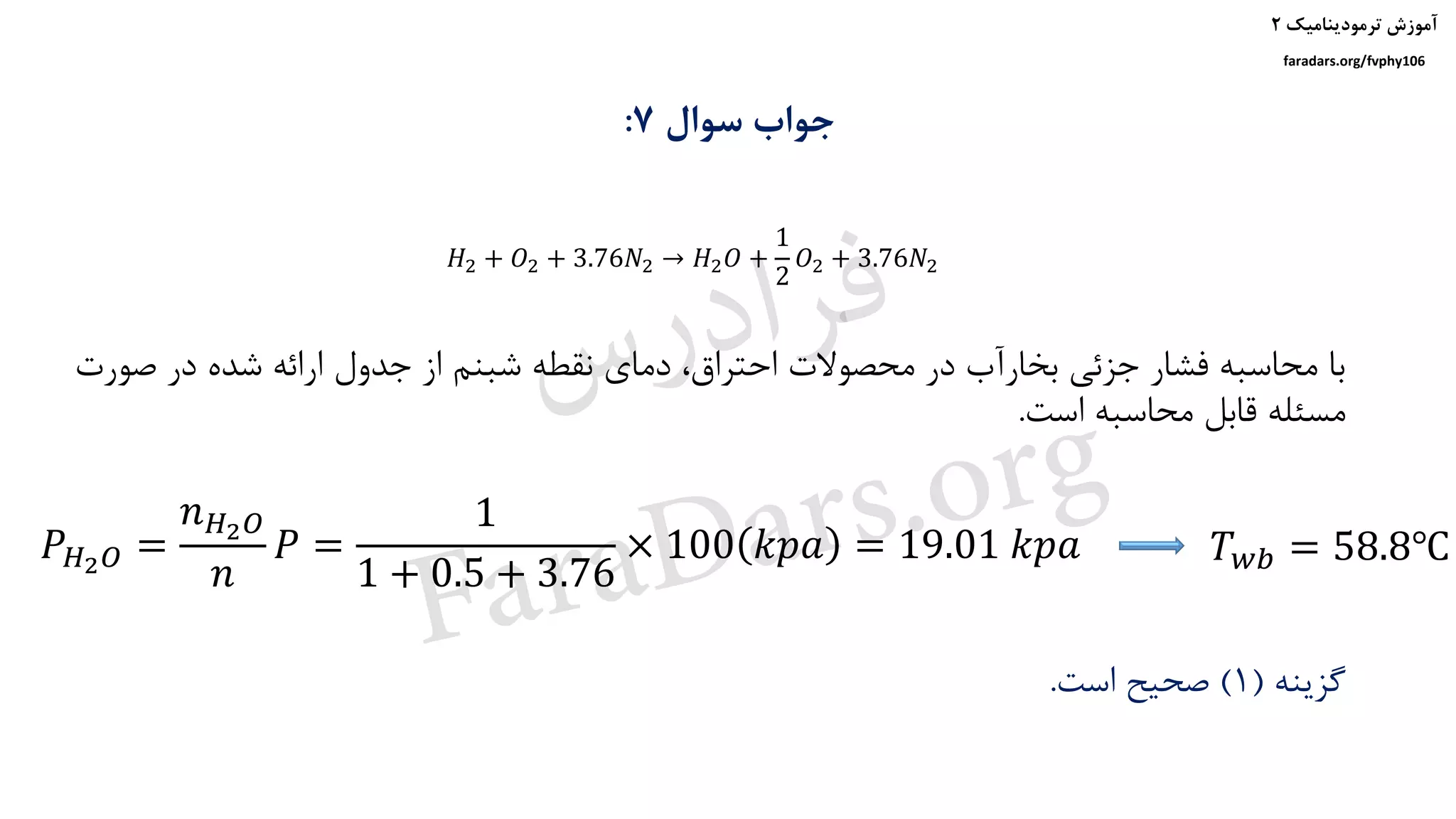 ‫ترمودینامیک‬ ‫آموزش‬۲
faradars.org/fvphy106
‫سوال‬ ‫جواب‬7:
‫صو‬ ‫در‬ ‫شده‬ ‫ارائه‬ ‫جدول‬ ‫از‬ ‫شبنم‬ ‫نقطه‬ ‫دمای‬ ،‫احتراق‬ ‫محصوالت‬ ‫در‬ ‫بخارآب‬ ‫جزئی‬ ‫فشار‬ ‫محاسبه‬ ‫با‬‫رت‬
‫است‬ ‫محاسبه‬ ‫قابل‬ ‫مسئله‬.
𝑃 𝐻2 𝑂 =
𝑛 𝐻2 𝑂
𝑛
𝑃 =
1
1 + 0.5 + 3.76
× 100 𝑘𝑝𝑎 = 19.01 𝑘𝑝𝑎
‫گزینه‬(1)‫است‬ ‫صحیح‬.
𝐻2 + 𝑂2 + 3.76𝑁2 → 𝐻2 𝑂 +
1
2
𝑂2 + 3.76𝑁2
𝑇 𝑤𝑏 = 58.8℃
‫س‬‫ر‬‫د‬‫ا‬‫ﺮ‬‫ﻓ‬
FaraDars.org
 