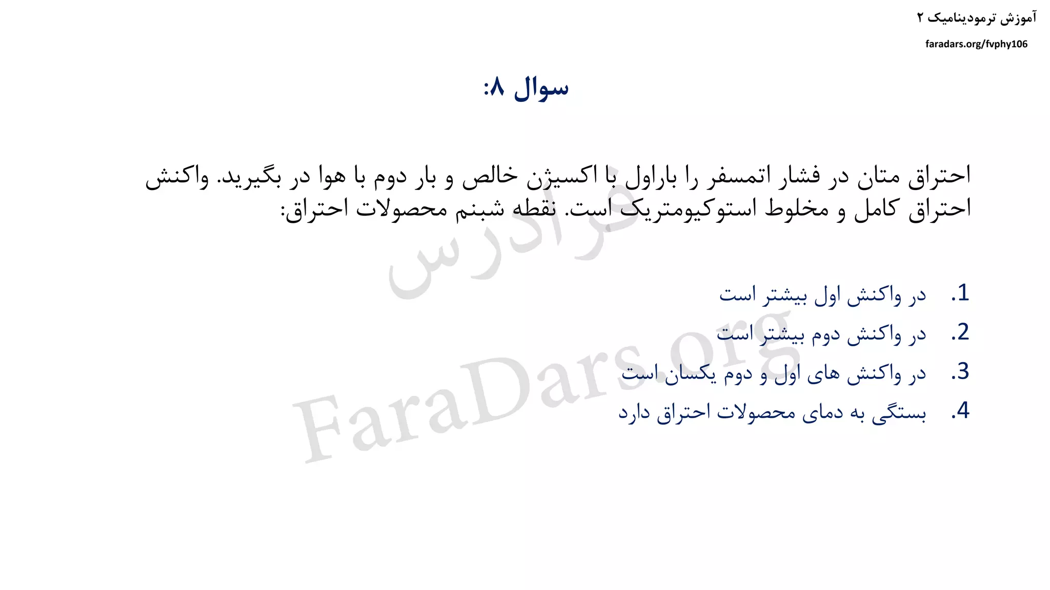 ‫ترمودینامیک‬ ‫آموزش‬۲
faradars.org/fvphy106
‫سوال‬8:
‫بگیرید‬ ‫در‬ ‫هوا‬ ‫با‬ ‫دوم‬ ‫بار‬ ‫و‬ ‫خالص‬ ‫اکسیژن‬ ‫با‬ ‫باراول‬ ‫را‬ ‫اتمسفر‬ ‫فشار‬ ‫در‬ ‫متان‬ ‫احتراق‬.‫واک‬‫نش‬
‫است‬ ‫استوکیومتریک‬ ‫مخلوط‬ ‫و‬ ‫کامل‬ ‫احتراق‬.‫احتراق‬ ‫محصوالت‬ ‫شبنم‬ ‫نقطه‬:
.1‫است‬ ‫بیشتر‬ ‫اول‬ ‫واکنش‬ ‫در‬
.2‫است‬ ‫بیشتر‬ ‫دوم‬ ‫واکنش‬ ‫در‬
.3‫است‬ ‫یکسان‬ ‫دوم‬ ‫و‬ ‫اول‬ ‫های‬ ‫واکنش‬ ‫در‬
.4‫دارد‬ ‫احتراق‬ ‫محصوالت‬ ‫دمای‬ ‫به‬ ‫بستگی‬
‫س‬‫ر‬‫د‬‫ا‬‫ﺮ‬‫ﻓ‬
FaraDars.org
 