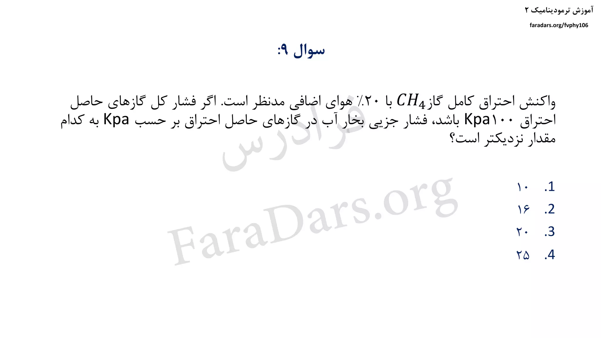 ‫ترمودینامیک‬ ‫آموزش‬۲
faradars.org/fvphy106
‫سوال‬9:
‫گاز‬ ‫کامل‬ ‫احتراق‬ ‫واکنش‬𝐶𝐻4‫با‬20%‫است‬ ‫مدنظر‬ ‫اضافی‬ ‫هوای‬.‫حاصل‬ ‫گازهای‬ ‫کل‬ ‫فشار‬ ‫اگر‬
‫احتراق‬100Kpa‫حسب‬ ‫بر‬ ‫احتراق‬ ‫حاصل‬ ‫گازهای‬ ‫در‬ ‫آب‬ ‫بخار‬ ‫جزیی‬ ‫فشار‬ ،‫باشد‬Kpa‫کدام‬ ‫به‬
‫است؟‬ ‫نزدیکتر‬ ‫مقدار‬
.110
.216
.320
.425
‫س‬‫ر‬‫د‬‫ا‬‫ﺮ‬‫ﻓ‬
FaraDars.org
 