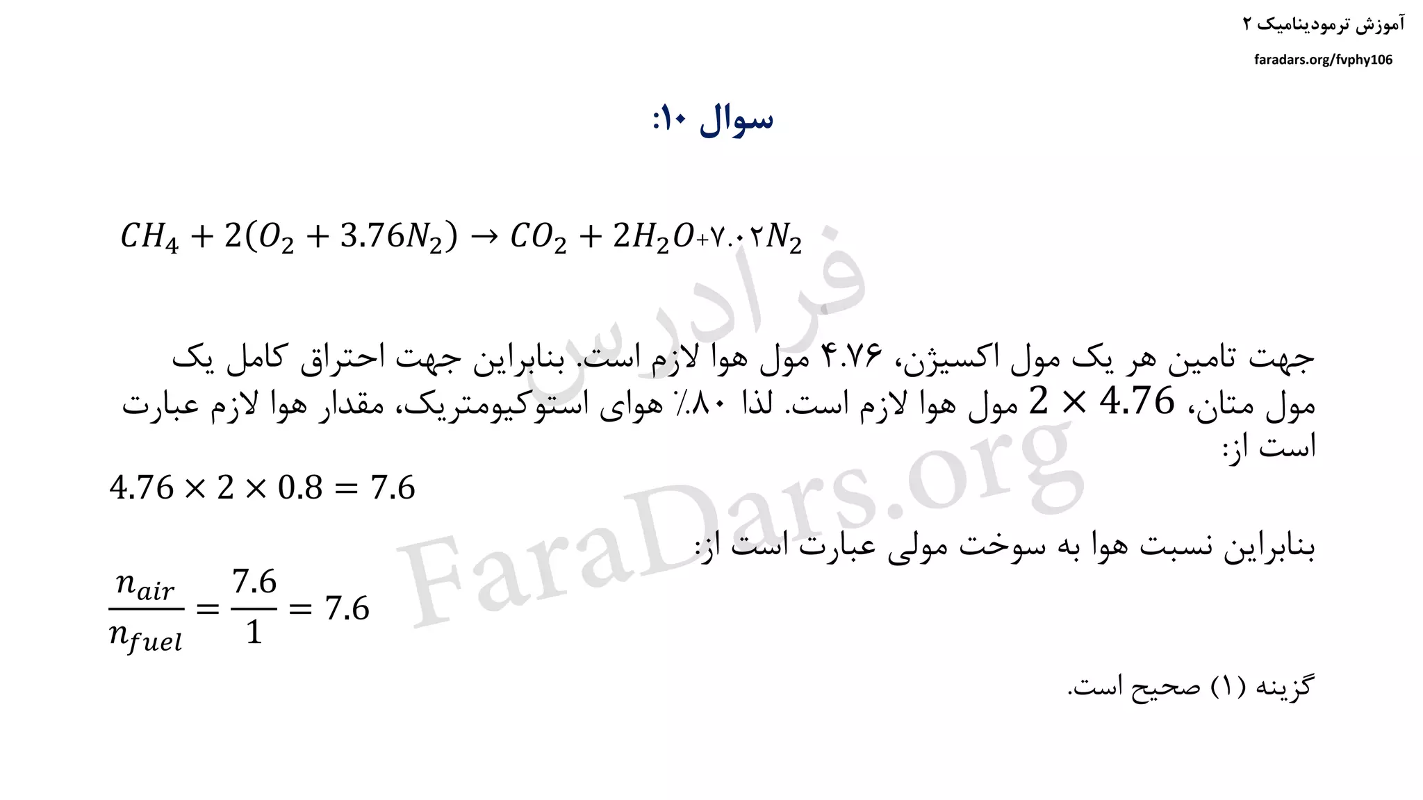 ‫ترمودینامیک‬ ‫آموزش‬۲
faradars.org/fvphy106
‫سوال‬10:
،‫اکسیژن‬ ‫مول‬ ‫یک‬ ‫هر‬ ‫تامین‬ ‫جهت‬4.76‫است‬ ‫الزم‬ ‫هوا‬ ‫مول‬.‫یک‬ ‫کامل‬ ‫احتراق‬ ‫جهت‬ ‫بنابراین‬
،‫متان‬ ‫مول‬2 × 4.76‫است‬ ‫الزم‬ ‫هوا‬ ‫مول‬.‫لذا‬80%‫عبارت‬ ‫الزم‬ ‫هوا‬ ‫مقدار‬ ،‫استوکیومتریک‬ ‫هوای‬
‫از‬ ‫است‬:
4.76 × 2 × 0.8 = 7.6
‫از‬ ‫است‬ ‫عبارت‬ ‫مولی‬ ‫سوخت‬ ‫به‬ ‫هوا‬ ‫نسبت‬ ‫بنابراین‬:
𝑛 𝑎𝑖𝑟
𝑛 𝑓𝑢𝑒𝑙
=
7.6
1
= 7.6
‫گزینه‬(1)‫است‬ ‫صحیح‬.
𝐶𝐻4 + 2 𝑂2 + 3.76𝑁2 → 𝐶𝑂2 + 2𝐻2 𝑂+7.02𝑁2
‫س‬‫ر‬‫د‬‫ا‬‫ﺮ‬‫ﻓ‬
FaraDars.org
 