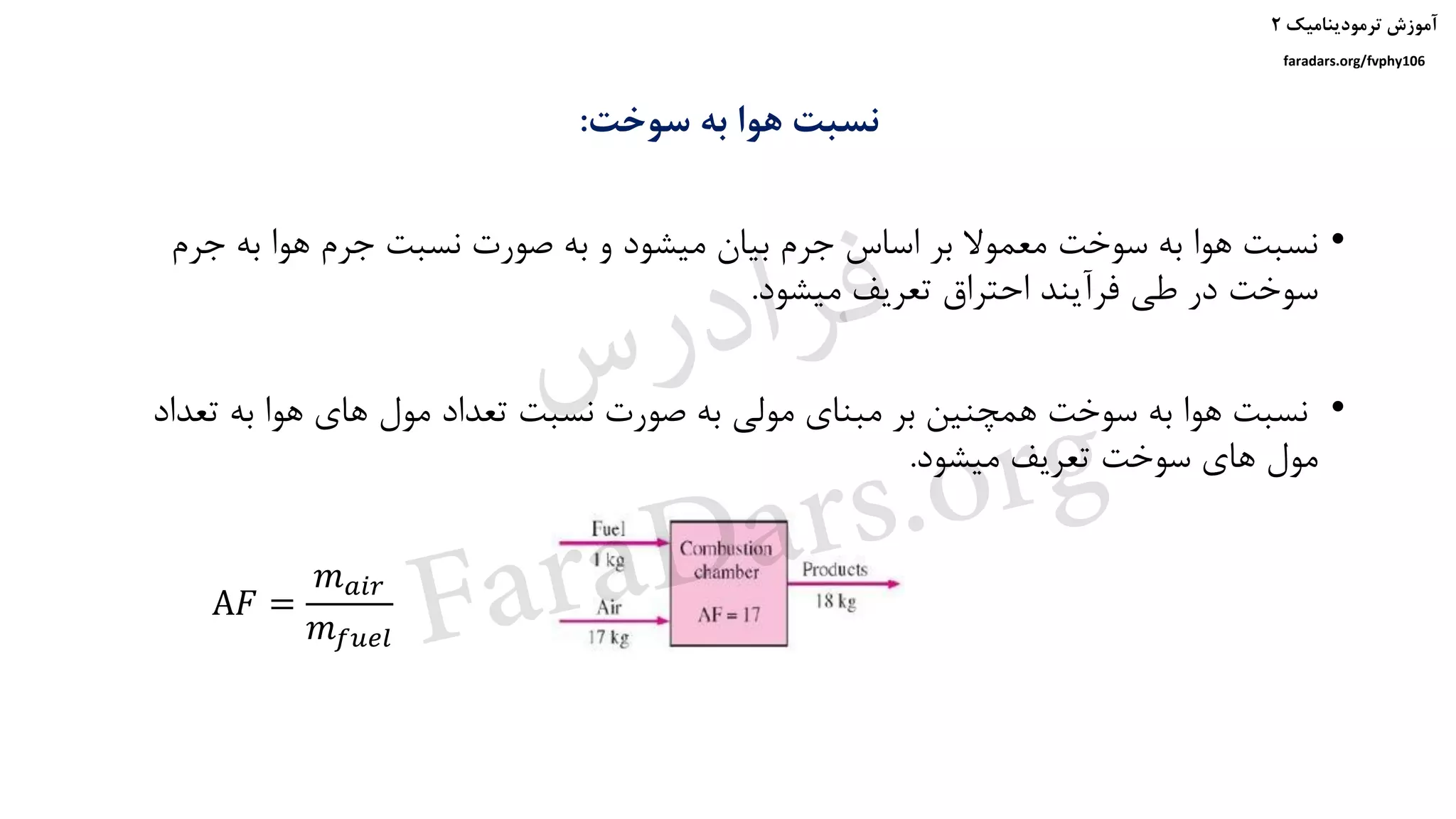 ‫ترمودینامیک‬ ‫آموزش‬۲
faradars.org/fvphy106
‫سوخت‬ ‫به‬ ‫هوا‬ ‫نسبت‬:
•‫ج‬ ‫به‬ ‫هوا‬ ‫جرم‬ ‫نسبت‬ ‫صورت‬ ‫به‬ ‫و‬ ‫میشود‬ ‫بیان‬ ‫جرم‬ ‫اساس‬ ‫بر‬ ‫معموال‬ ‫سوخت‬ ‫به‬ ‫هوا‬ ‫نسبت‬‫رم‬
‫میشود‬ ‫تعریف‬ ‫احتراق‬ ‫فرآیند‬ ‫طی‬ ‫در‬ ‫سوخت‬.
•‫ت‬ ‫به‬ ‫هوا‬ ‫های‬ ‫مول‬ ‫تعداد‬ ‫نسبت‬ ‫صورت‬ ‫به‬ ‫مولی‬ ‫مبنای‬ ‫بر‬ ‫همچنین‬ ‫سوخت‬ ‫به‬ ‫هوا‬ ‫نسبت‬‫عداد‬
‫میشود‬ ‫تعریف‬ ‫سوخت‬ ‫های‬ ‫مول‬.
A𝐹 =
𝑚 𝑎𝑖𝑟
𝑚 𝑓𝑢𝑒𝑙
‫س‬‫ر‬‫د‬‫ا‬‫ﺮ‬‫ﻓ‬
FaraDars.org
 