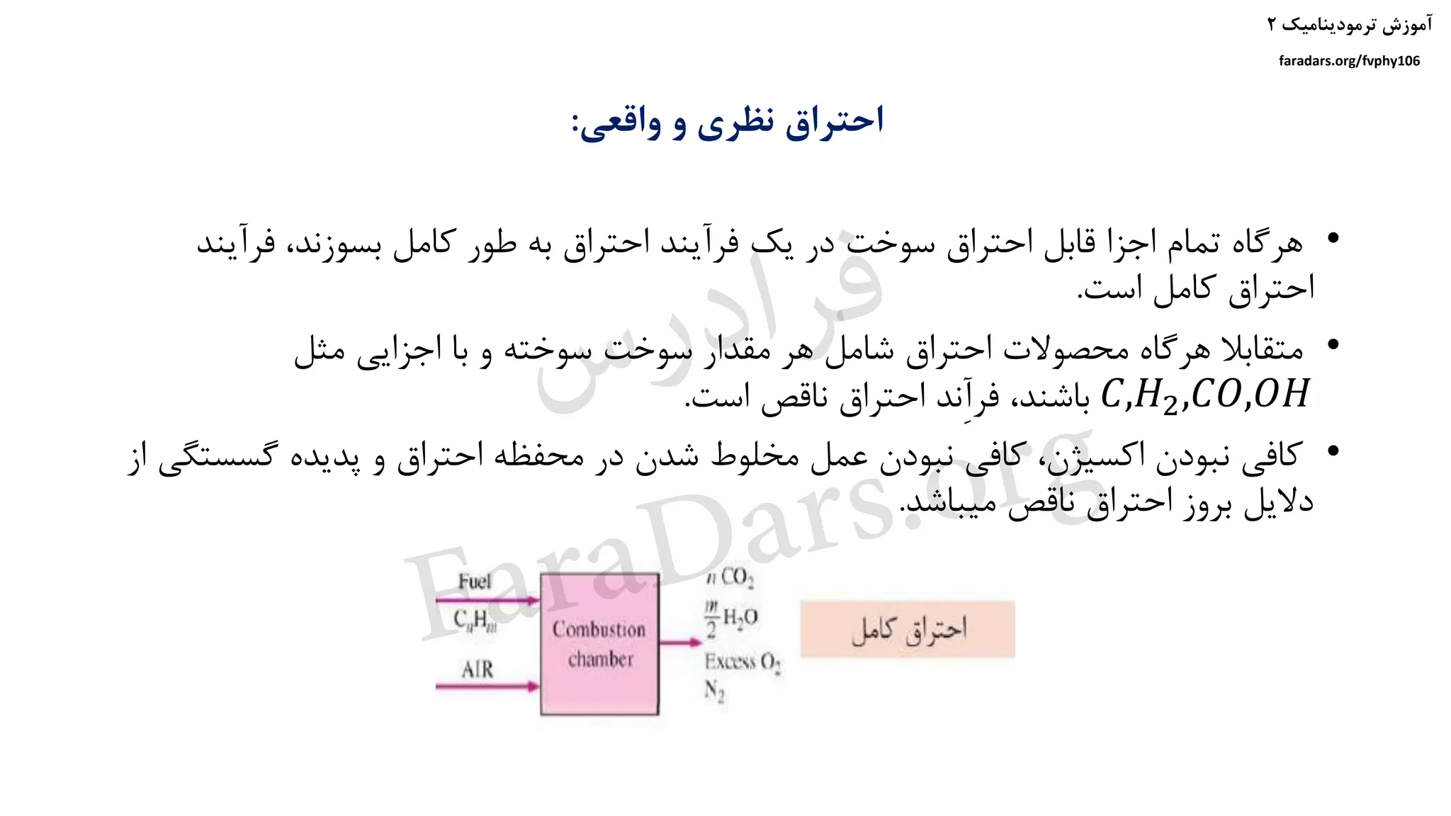 ‫ترمودینامیک‬ ‫آموزش‬۲
faradars.org/fvphy106
‫واقعی‬ ‫و‬ ‫نظری‬ ‫احتراق‬:
•‫فرآین‬ ،‫بسوزند‬ ‫کامل‬ ‫طور‬ ‫به‬ ‫احتراق‬ ‫فرآیند‬ ‫یک‬ ‫در‬ ‫سوخت‬ ‫احتراق‬ ‫قابل‬ ‫اجزا‬ ‫تمام‬ ‫هرگاه‬‫د‬
‫است‬ ‫کامل‬ ‫احتراق‬.
•‫مثل‬ ‫اجزایی‬ ‫با‬ ‫و‬ ‫سوخته‬ ‫سوخت‬ ‫مقدار‬ ‫هر‬ ‫شامل‬ ‫احتراق‬ ‫محصوالت‬ ‫هرگاه‬ ‫متقابال‬
𝐶,𝐻2,𝐶𝑂,𝑂𝐻‫است‬ ‫ناقص‬ ‫احتراق‬ ‫ِند‬‫آ‬‫فر‬ ،‫باشند‬.
•‫گس‬ ‫پدیده‬ ‫و‬ ‫احتراق‬ ‫محفظه‬ ‫در‬ ‫شدن‬ ‫مخلوط‬ ‫عمل‬ ‫نبودن‬ ‫کافی‬ ،‫اکسیژن‬ ‫نبودن‬ ‫کافی‬‫از‬ ‫ستگی‬
‫میباشد‬ ‫ناقص‬ ‫احتراق‬ ‫بروز‬ ‫دالیل‬.
‫س‬‫ر‬‫د‬‫ا‬‫ﺮ‬‫ﻓ‬
FaraDars.org
 