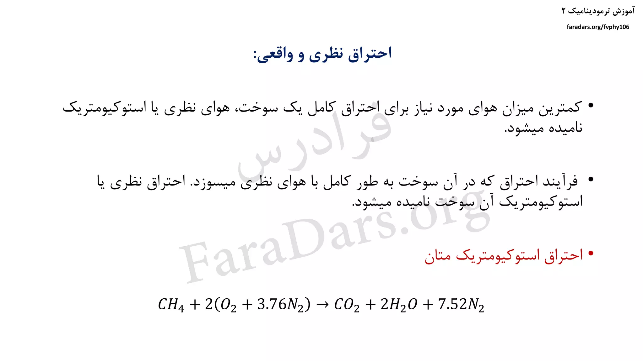 ‫ترمودینامیک‬ ‫آموزش‬۲
faradars.org/fvphy106
‫واقعی‬ ‫و‬ ‫نظری‬ ‫احتراق‬:
𝐶𝐻4 + 2 𝑂2 + 3.76𝑁2 → 𝐶𝑂2 + 2𝐻2 𝑂 + 7.52𝑁2
•‫استوکیومت‬ ‫یا‬ ‫نظری‬ ‫هوای‬ ،‫سوخت‬ ‫یک‬ ‫کامل‬ ‫احتراق‬ ‫برای‬ ‫نیاز‬ ‫مورد‬ ‫هوای‬ ‫میزان‬ ‫کمترین‬‫ریک‬
‫میشود‬ ‫نامیده‬.
•‫میسوزد‬ ‫نظری‬ ‫هوای‬ ‫با‬ ‫کامل‬ ‫طور‬ ‫به‬ ‫سوخت‬ ‫آن‬ ‫در‬ ‫که‬ ‫احتراق‬ ‫فرآیند‬.‫یا‬ ‫نظری‬ ‫احتراق‬
‫میشود‬ ‫نامیده‬ ‫سوخت‬ ‫آن‬ ‫استوکیومتریک‬.
•‫متان‬ ‫استوکیومتریک‬ ‫احتراق‬
‫س‬‫ر‬‫د‬‫ا‬‫ﺮ‬‫ﻓ‬
FaraDars.org
 