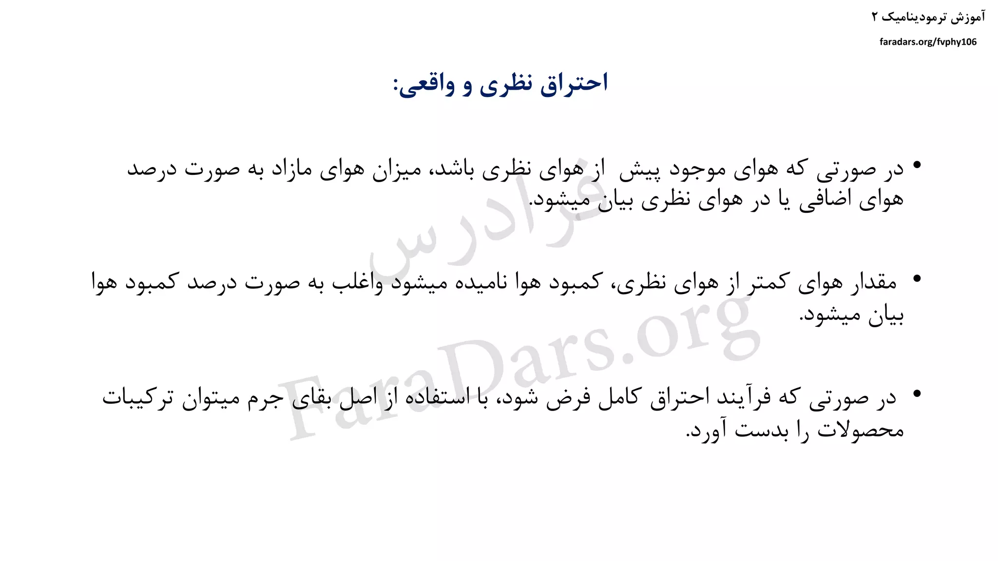 ‫ترمودینامیک‬ ‫آموزش‬۲
faradars.org/fvphy106
‫واقعی‬ ‫و‬ ‫نظری‬ ‫احتراق‬:
•‫پیش‬ ‫موجود‬ ‫هوای‬ ‫که‬ ‫صورتی‬ ‫در‬‫درصد‬ ‫صورت‬ ‫به‬ ‫مازاد‬ ‫هوای‬ ‫میزان‬ ،‫باشد‬ ‫نظری‬ ‫هوای‬ ‫از‬
‫میشود‬ ‫بیان‬ ‫نظری‬ ‫هوای‬ ‫در‬ ‫یا‬ ‫اضافی‬ ‫هوای‬.
•‫ه‬ ‫کمبود‬ ‫درصد‬ ‫صورت‬ ‫به‬ ‫واغلب‬ ‫میشود‬ ‫نامیده‬ ‫هوا‬ ‫کمبود‬ ،‫نظری‬ ‫هوای‬ ‫از‬ ‫کمتر‬ ‫هوای‬ ‫مقدار‬‫وا‬
‫میشود‬ ‫بیان‬.
•‫ت‬ ‫میتوان‬ ‫جرم‬ ‫بقای‬ ‫اصل‬ ‫از‬ ‫استفاده‬ ‫با‬ ،‫شود‬ ‫فرض‬ ‫کامل‬ ‫احتراق‬ ‫فرآیند‬ ‫که‬ ‫صورتی‬ ‫در‬‫رکیبات‬
‫آورد‬ ‫بدست‬ ‫را‬ ‫محصوالت‬.
‫س‬‫ر‬‫د‬‫ا‬‫ﺮ‬‫ﻓ‬
FaraDars.org
 