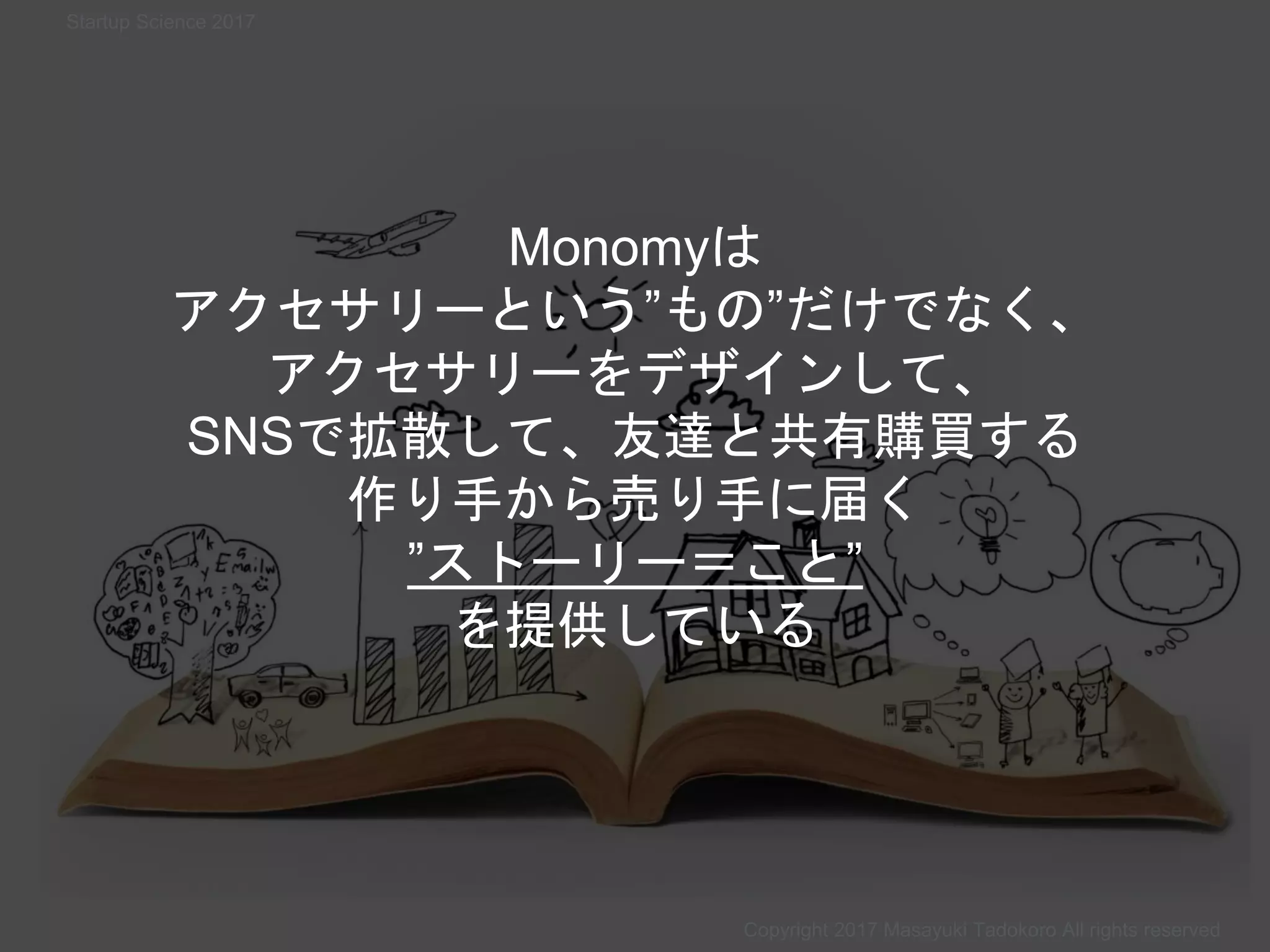 Monomyは
アクセサリーという”もの”だけでなく、
アクセサリーをデザインして、
SNSで拡散して、友達と共有購買する
作り手から売り手に届く
”ストーリー＝こと”
を提供している
Copyright 2017 Masayuki Tadokoro All rights reserved
Startup Science 2017
 