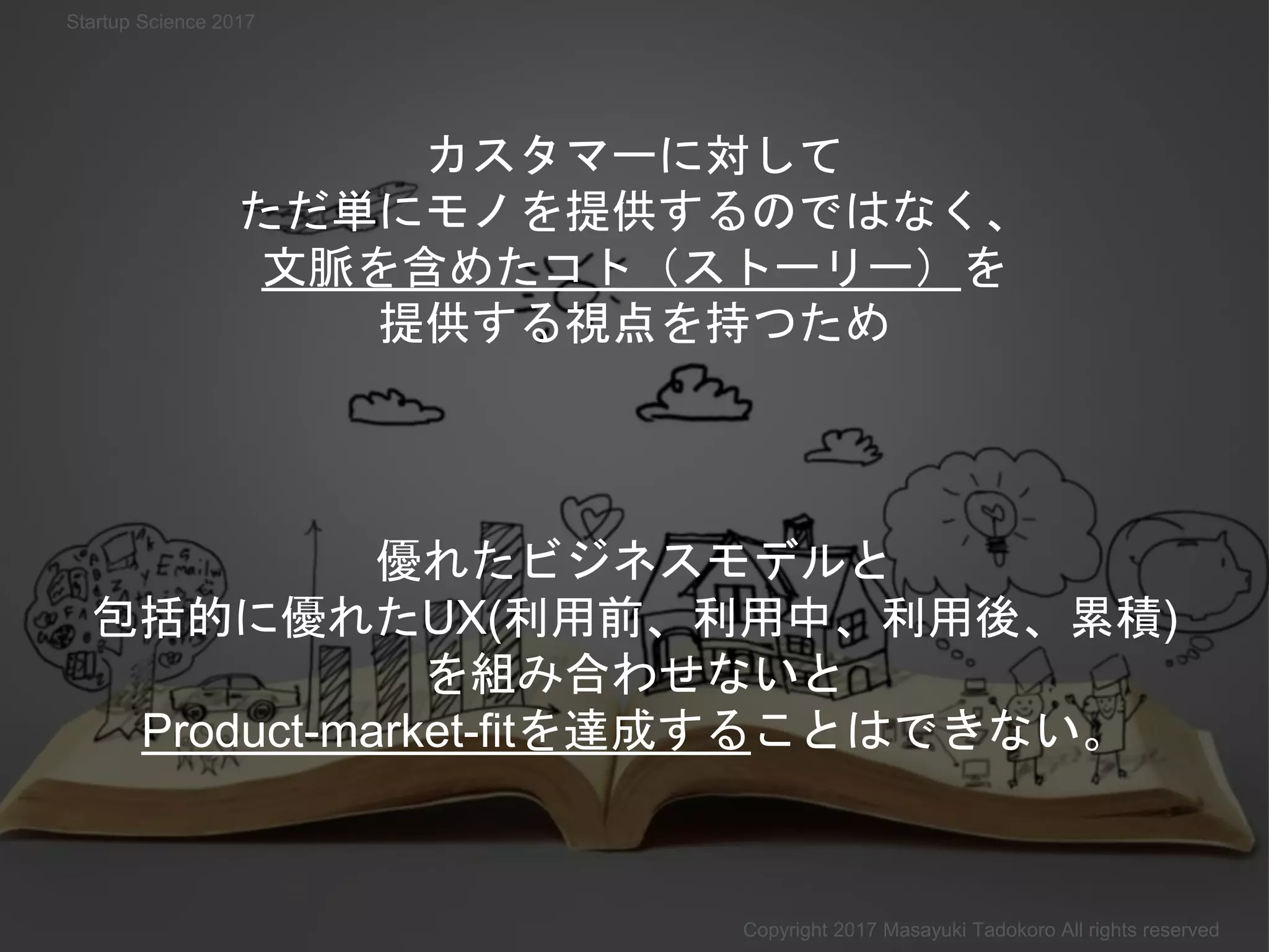 カスタマーに対して
ただ単にモノを提供するのではなく、
文脈を含めたコト（ストーリー）を
提供する視点を持つため
Copyright 2017 Masayuki Tadokoro All rights reserved
Startup Science 2017
優れたビジネスモデルと
包括的に優れたUX(利用前、利用中、利用後、累積)
を組み合わせないと
Product-market-fitを達成することはできない。
 