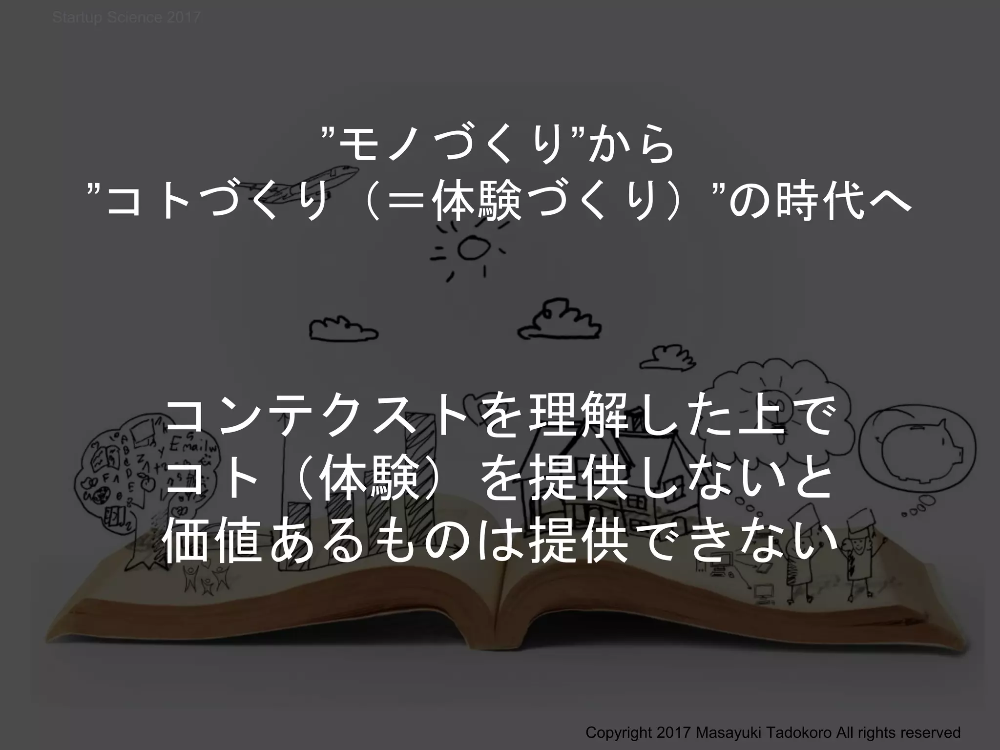 ”モノづくり”から
”コトづくり（＝体験づくり）”の時代へ
コンテクストを理解した上で
コト（体験）を提供しないと
価値あるものは提供できない
Copyright 2017 Masayuki Tadokoro All rights reserved
Startup Science 2017
 