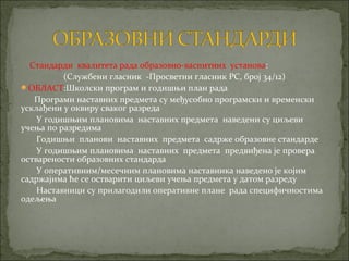 Стандарди квалитета рада образовно-васпитних установа:
          (Службени гласник -Просветни гласник РС, број 34/12)
ОБЛАСТ:Школски програм и годишњи план рада
   Програми наставних предмета су међусобно програмски и временски
усклађени у оквиру сваког разреда
    У годишњим плановима наставних предмета наведени су циљеви
учења по разредима
    Годишњи планови наставних предмета садрже образовне стандарде
    У годишњим плановима наставних предмета предвиђена је провера
остварености образовних стандарда
    У оперативним/месечним плановима наставника наведено је којим
садржајима ће се остварити циљеви учења предмета у датом разреду
    Наставници су прилагодили оперативне плане рада специфичностима
одељења
 