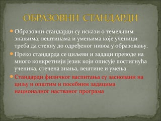 Образовни стандарди су искази о темељним
 знањима, вештинама и умењима које ученици
 треба да стекну до одређеног нивоа у образовању.
Преко стандарда се циљеви и задаци преводе на
 много конкретнији језик који описује постигнућа
 ученика, стечена знања, вештине и умења
Стандарди физичког васпитања су засновани на
 циљу и општим и посебним задацима
 националног настваног програма
 