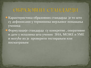 Карактеристика образовних стандарда је то што
 су дефинисани у терминима мерљивог понашања
 ученика
Формулације стандарда су конкретне , оперативне
 и дате у исказима шта ученик ЗНА, МОЖЕ и УМЕ
 и могуће их је проверити тестирањем или
 посматрањем
 