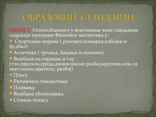ОБЛАСТ: Оспособљеност у вештинама чине савладани
садржаји програма Физичког васпитања у:
 Спортским играма ( рукомет,кошарка,одбојка и
фудбал)
Атлетици ( трчања, бацања и скокови)
Вежбама на справам и тлу
(тло,прескок,греда,двовисински разбој,кругови,коњ са
хватљкама,вратило, разбој)
Плесу
Ритмичкој гимнастици
Пливању
Вежбама обликовања
Стоном тенису
 