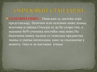 ОСНОВНИ НИВО – Описани су захтеви који
 представљају базични или основни ниво знања,
 вештина и умења.Очекује се да ће скоро сви, а
 најмање 80% ученика постићи овај ниво.На
 базичном нивоу налазе се темељна предметна
 знања и умења неопходна, како за сналажење у
 животу, тако и за наставак учења
 