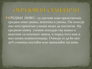СРЕДЊИ НИВО – су захтеви који представљају
 средњи ниво знања, вештина и умења. Он описује
 оно што просечан ученик може да постигне. На
 средњем нивоу ученик поседује сва знања и
 вештине са основног нивоа, и поред тога има и
 низ нових компентенција. Очекује се да ће око
 50% ученика постићи или превазићи тај ниво.
 