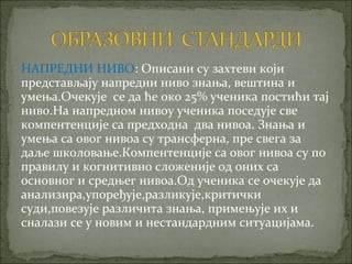 НАПРЕДНИ НИВО: Описани су захтеви који
представљају напредни ниво знања, вештина и
умења.Очекује се да ће око 25% ученика постићи тај
ниво.На напредном нивоу ученика поседује све
компентенције са предходна два нивоа. Знања и
умења са овог нивоа су трансферна, пре свега за
даље школовање.Компентенције са овог нивоа су по
правилу и когнитивно сложеније од оних са
основног и средњег нивоа.Од ученика се очекује да
анализира,упоређује,разликује,критички
суди,повезује различита знања, примењује их и
сналази се у новим и нестандардним ситуацијама.
 
