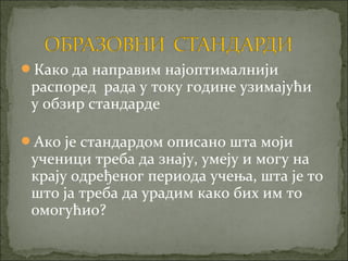 Како да направим најоптималнији
 распоред рада у току године узимајући
 у обзир стандарде

Ако је стандардом описано шта моји
 ученици треба да знају, умеју и могу на
 крају одређеног периода учења, шта је то
 што ја треба да урадим како бих им то
 омогућио?
 