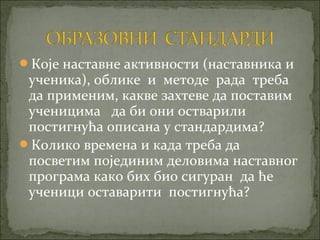 Које наставне активности (наставника и
 ученика), облике и методе рада треба
 да применим, какве захтеве да поставим
 ученицима да би они остварили
 постигнућа описана у стандардима?
Колико времена и када треба да
 посветим појединим деловима наставног
 програма како бих био сигуран да ће
 ученици оставарити постигнућа?
 