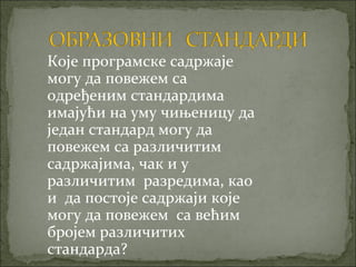 Које програмске садржаје
могу да повежем са
одређеним стандардима
имајући на уму чињеницу да
један стандард могу да
повежем са различитим
садржајима, чак и у
различитим разредима, као
и да постоје садржаји које
могу да повежем са већим
бројем различитих
стандарда?
 