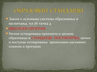 Закон о основама система образовања и
 васпитања, чл.76 тачка 4
ШКОЛСКИ ПРОГРАМ
Начин остваривања принципа и циљева
 образовања и СТАНДАРДЕ ПОСТИГНУЋА, начин
 и поступак остваривања прописаних наставних
 планова и програма
 