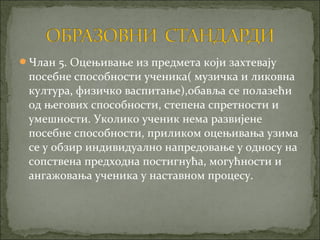 Члан 5. Оцењивање из предмета који захтевају
 посебне способности ученика( музичка и ликовна
 култура, физичко васпитање),обавља се полазећи
 од његових способности, степена спретности и
 умешности. Уколико ученик нема развијене
 посебне способности, приликом оцењивања узима
 се у обзир индивидуално напредовање у односу на
 сопствена предходна постигнућа, могућности и
 ангажовања ученика у наставном процесу.
 