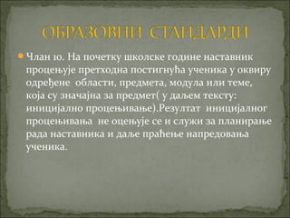 Члан 10. На почетку школске године наставник
 процењује претходна постигнућа ученика у оквиру
 одређене области, предмета, модула или теме,
 која су значајна за предмет( у даљем тексту:
 иницијално процењивање).Резултат иницијалног
 процењивања не оцењује се и служи за планирање
 рада наставника и даље праћење напредовања
 ученика.
 