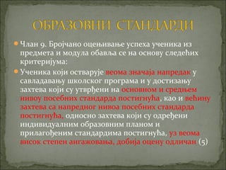Члан 9. Бројчано оцењивање успеха ученика из
 предмета и модула обавља се на основу следећих
 критеријума:
Ученика који остварује веома значаја напредак у
 савладавању школског програма и у достизању
 захтева који су утврђени на основном и средњем
 нивоу посебних стандарда постигнућа, као и већину
 захтева са напредног нивоа посебних стандарда
 постигнућа, односно захтева који су одређени
 индивидуалним образовним планом и
 прилагођеним стандардима постигнућа, уз веома
 висок степен ангажовања, добија оцену одличан (5)
 