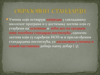 Ученик који остварује напредак у савладавању
 школског програма и у достизању захтева који су
 утврђени на основном и већи део на средњем
 ниву посебних стандарда постигнућа, односно
 захтева који су одређени ИОП-м и прилагођеним
 стандардима постигнућа, уз ангажовање ученика и
 помоћ наставника добија оцену добар ( 3).
 
