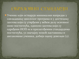 Ученик који остварује минимални напредак у
 савладавању школског програма и у достизању
 захтева који су утврђени у већем делу основног
 ниво постигнућа, односно захтева који су
 одређени ИОП-м и прилагођеним стандардима
 постигнућа, уз значајну помоћ наставника и
 ангажовање ученика, добија оцену довољан (2).
 