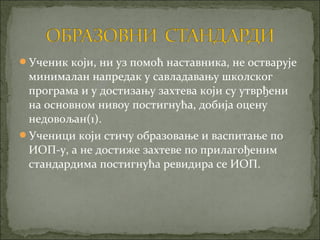 Ученик који, ни уз помоћ наставника, не остварује
 минималан напредак у савладавању школског
 програма и у достизању захтева који су утврђени
 на основном нивоу постигнућа, добија оцену
 недовољан(1).
Ученици који стичу образовање и васпитање по
 ИОП-у, а не достиже захтеве по прилагођеним
 стандардима постигнућа ревидира се ИОП.
 