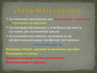 Аутономија наставника као педагошког стручњака
 и стручњака за предмет
Аутономија наставника у извођењу наставе је
 саставни део аутономије школе
Аутономија наставника заснована је на
 професионализацији професије наставника
                Компентенције за:
Наставну област, предмет и методику наставе;
Поучавање и учењу;
Подршку развоју личности ученика;
Комуникацију и сарадњу.
 