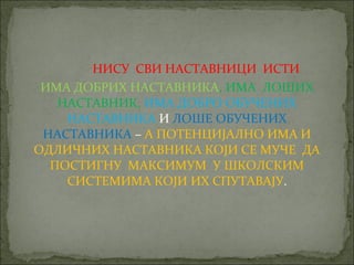 НИСУ СВИ НАСТАВНИЦИ ИСТИ
 ИМА ДОБРИХ НАСТАВНИКА, ИМА ЛОШИХ
   НАСТАВНИК, ИМА ДОБРО ОБУЧЕНИХ
    НАСТАВНИКА И ЛОШЕ ОБУЧЕНИХ
 НАСТАВНИКА – А ПОТЕНЦИЈАЛНО ИМА И
ОДЛИЧНИХ НАСТАВНИКА КОЈИ СЕ МУЧЕ ДА
  ПОСТИГНУ МАКСИМУМ У ШКОЛСКИМ
    СИСТЕМИМА КОЈИ ИХ СПУТАВАЈУ.
 