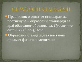 Правилник о општим стандардима
 постигнућа – образовни стандарди за
 крај обавезног образовања, Просветни
 гласник РС, бр.5/ 2010.
Образовни стандарди за наставни
 предмет физичко васпитање
 