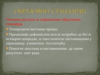Основни разлози за дефинисање образовних
стандарда:
Унапредити наставни процес
Прецизније дефинисати шта је потребно да би се
остварио напредак, и тако помогне наставницима у
оцењивању ученичких постигнућа
Помогне школама и наставницима да оцене
резултате свог рада
 