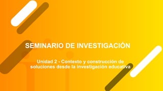 SEMINARIO DE INVESTIGACIÓN
Unidad 2 - Contexto y construcción de
soluciones desde la investigación educativa
 