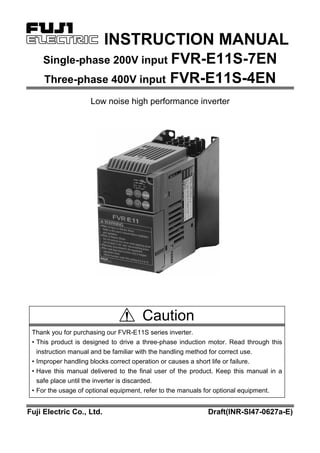 INSTRUCTION MANUAL
Single-phase 200V input FVR-E11S-7EN
Three-phase 400V input FVR-E11S-4EN
Low noise high performance inverter
Caution
Thank you for purchasing our FVR-E11S series inverter.
• This product is designed to drive a three-phase induction motor. Read through this
instruction manual and be familiar with the handling method for correct use.
• Improper handling blocks correct operation or causes a short life or failure.
• Have this manual delivered to the final user of the product. Keep this manual in a
safe place until the inverter is discarded.
• For the usage of optional equipment, refer to the manuals for optional equipment.
Fuji Electric Co., Ltd. Draft(INR-SI47-0627a-E)
 