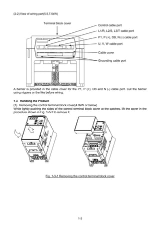 1-3
(2-2) View of wiring part(5.5,7.5kW)
A barrier is provided in the cable cover for the P1, P (+), DB and N (-) cable port. Cut the barrier
using nippers or the like before wiring.
1-3 Handling the Product
(1) Removing the control terminal block cover(4.0kW or below)
While lightly pushing the sides of the control terminal block cover at the catches, lift the cover in the
procedure shown in Fig. 1-3-1 to remove it.
Fig. 1-3-1 Removing the control terminal block cover
Control cable port
P1, P (+), DB, N (-) cable port
L1/R, L2/S, L3/T cable port
Grounding cable port
U, V, W cable port
Cable cover
Terminal block cover
 