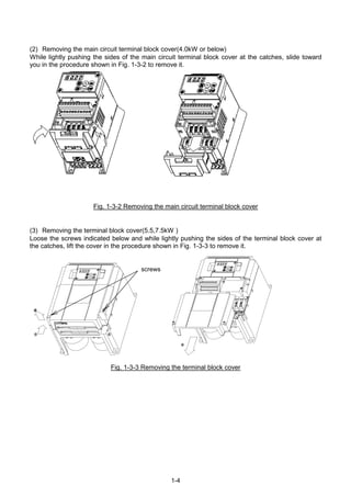 1-4
(2) Removing the main circuit terminal block cover(4.0kW or below)
While lightly pushing the sides of the main circuit terminal block cover at the catches, slide toward
you in the procedure shown in Fig. 1-3-2 to remove it.
Fig. 1-3-2 Removing the main circuit terminal block cover
(3) Removing the terminal block cover(5.5,7.5kW )
Loose the screws indicated below and while lightly pushing the sides of the terminal block cover at
the catches, lift the cover in the procedure shown in Fig. 1-3-3 to remove it.
①①①① ①①①①
②②②② ②②②②
③③③③
Fig. 1-3-3 Removing the terminal block cover
screws
 