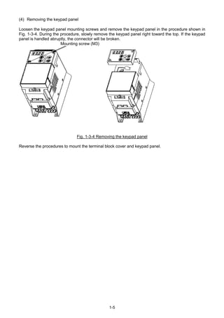 1-5
(4) Removing the keypad panel
Loosen the keypad panel mounting screws and remove the keypad panel in the procedure shown in
Fig. 1-3-4. During the procedure, slowly remove the keypad panel right toward the top. If the keypad
panel is handled abruptly, the connector will be broken.
Mounting screw (M3)
Fig. 1-3-4 Removing the keypad panel
Reverse the procedures to mount the terminal block cover and keypad panel.
 