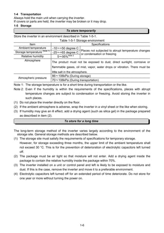 1-6
1-4 Transportation
Always hold the main unit when carrying the inverter.
If covers or parts are held, the inverter may be broken or it may drop.
1-5 Storage
Store the inverter in an environment described in Table 1-5-1.
Table 1-5-1 Storage environment
Item Specifications
Ambient temperature -10～+50 degree C
Storage temperature (Note 1)
-25～+65 degree C
Relative humidity 5～95%Note 2
Places not subjected to abrupt temperature changes
or condensation or freezing
Atmosphere
The product must not be exposed to dust, direct sunlight, corrosive or
flammable gases, oil mist, vapor, water drops or vibration. There must be
little salt in the atmosphere.
86～106kPa (During storage)
Atmospheric pressure
70～106kPa (During transportation)
Note 1: The storage temperature is for a short time during transportation or the like.
Note 2: Even if the humidity is within the requirements of the specifications, places with abrupt
temperature changes are subject to condensation or freezing. Avoid storing the inverter in
such places.
(1) Do not place the inverter directly on the floor.
(2) If the ambient atmosphere is adverse, wrap the inverter in a vinyl sheet or the like when storing.
(3) If humidity may give an ill effect, add a drying agent (such as silica gel) in the package prepared
as described in item (2).
The long-term storage method of the inverter varies largely according to the environment of the
storage site. General storage methods are described below.
(1) The storage site must satisfy the requirements of specifications for temporary storage.
However, for storage exceeding three months, the upper limit of the ambient temperature shall
not exceed 30 °C. This is for the prevention of deterioration of electrolytic capacitors left turned
off.
(2) The package must be air tight so that moisture will not enter. Add a drying agent inside the
package to contain the relative humidity inside the package within 70%.
(3) The inverter installed on a unit or control panel and left is likely to be exposed to moisture and
dust. If this is the case, remove the inverter and move it to a preferable environment.
(4) Electrolytic capacitors left turned off for an extended period of time deteriorate. Do not store for
one year or more without turning the power on.
To store temporarily
To store for a long time
 