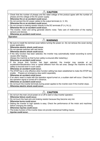 ii
！！！！ CAUTION
• Check that the number of phases and the rated voltage of the product agree with the number of
phases and the voltage of the AC power supply.
Otherwise fire or an accident could occur.
• Do not connect the AC power cables to the output terminals (U, V, W).
Otherwise fire or an accident could occur.
• Do not connect a braking resistor directly to the DC terminals (P (+), N (-)).
Otherwise fire or an accident could occur.
• The inverter, motor and wiring generate electric noise. Take care of malfunction of the nearby
sensors and devices.
Otherwise an accident could occur.
Operation
！！！！ WARNING
• Be sure to install the terminal cover before turning the power on. Do not remove the cover during
power application.
Otherwise electric shock could occur.
• Do not operate switches with wet hands.
Otherwise electric shock could occur.
• If the retry function has been selected, the inverter may automatically restart according to some
causes after tripping.
(Design the machine so that human safety is ensured after restarting.)
Otherwise an accident could occur.
• If the torque limit function has been selected, the inverter may operate at an
acceleration/deceleration time or speed different from the set ones. Design the machine so that
safety is ensured even in such cases.
Otherwise an accident could occur.
• The STOP key is only effective when function setting has been established to make the STOP key
enable. Prepare an emergency stop switch separately.
Otherwise an accident could occur.
• If an alarm reset is made with the operation signal turned on, a sudden start will occur. Check that
the operation signal is turned off in advance.
Otherwise an accident could occur.
• Do not touch the inverter terminals during power applies to the inverter even if the inverter stops.
Otherwise electric shock could occur.
！！！！ CAUTION
• Do not turn the main circuit power on or off to start or stop inverter operation.
Otherwise failure could occur.
• Do not touch the heat sink and braking resistor because they become very hot.
Otherwise burns could occur.
• Setting the inverter to high speeds is easy. Check the performance of the motor and machines
before changing the setting.
Otherwise injuries could occur.
• The brake function of the inverter does not provide mechanical holding means.
Injuries could occur.
 