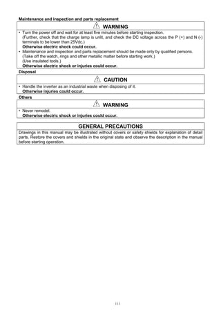 iii
Maintenance and inspection and parts replacement
！！！！ WARNING
• Turn the power off and wait for at least five minutes before starting inspection.
(Further, check that the charge lamp is unlit, and check the DC voltage across the P (+) and N (-)
terminals to be lower than 25Vdc.)
Otherwise electric shock could occur.
• Maintenance and inspection and parts replacement should be made only by qualified persons.
(Take off the watch, rings and other metallic matter before starting work.)
(Use insulated tools.)
Otherwise electric shock or injuries could occur.
Disposal
！！！！ CAUTION
• Handle the inverter as an industrial waste when disposing of it.
Otherwise injuries could occur.
Others
！！！！ WARNING
• Never remodel.
Otherwise electric shock or injuries could occur.
GENERAL PRECAUTIONS
Drawings in this manual may be illustrated without covers or safety shields for explanation of detail
parts. Restore the covers and shields in the original state and observe the description in the manual
before starting operation.
 