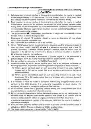 iv
Conformity to Low Voltage Directive in EU
[Available only for the products with CE or TÜV mark]
！！！！ CAUTION
1. Safe separation for control interface of this inverter is provided when this inverter is installed
in overvoltage category II. PELV(Protective Extra Low Voltage) circuit or SELV(Safety Extra
Low Voltage) circuit from external controller is connected to the interface directly.
2. Basic insulation for control interface of this inverter is provided when this inverter is installed
in overvoltage category III. An insulation transformer has to be installed between power
supply mains and this inverter when SELV circuit from external controller is connected to this
inverter directly. Otherwise supplementary insulation between control interface of this inverter
and environment must be provided.
3. The ground terminal G should always be connected to the ground. Don't use only RCD as
the sole method of electric shock protection.
Dimensions of external PE conductor should be same as dimensions of input phase
conductor and capable for possible fault.
4. Use MCCB or MC that conforms to EN or IEC standard.
5. Where RCD (Residual-current-operated protective device) is used for protection in case of
direct or indirect contact, only RCD of type B is allowed on the supply side of this EE
(Electric equipment). Otherwise another protective measure shall be applied such as
separation of the EE from the environment by double or reinforced insulation or isolation of
EE and supply system by the transformer.
6. The inverter has to be installed in environment of pollution degree 2. If the environment is
pollution degree 3 or 4, the inverter has to be installed in a cabinet of IP54 or higher.
7. Use a prescribed wire according to the EN60204 Appendix C.
8. Install the inverter, AC or DC reactor, input or output filter in an enclosure that meets the
following requirement, to prevent a human body from touching directly to these equipment.
1) When a person can touch easily on each connecting terminal or live parts, install the
inverter, AC or DC reactor, output filter in an enclosure with minimum degree of
protection of IP4X.
2) When a person can not touch easily on each connecting terminal or live parts, install
the inverter, AC or DC reactor, output filter in an enclosure with a minimum degree of
protection of IP2X.
9. It is necessary to install the inverter in appropriate method using an appropriate RFI filter to
conform to the EMC directive. It is customer's responsibility to check whether the
equipment ,the inverter is installed in, conforms to EMC directive.
10. Do not connect copper wire to grounding terminal directly. Use cramp terminal with tin or
equivalent plating to reduce electrochemical potential.
11. Do not remove the keypad panel before disconnecting power and do not insert/remove the
extension cable for keypad panel remote operation while power is on. Confirm that the
extension cable is securely latched to keypad panel and inverter before power is on.
A supplementary isolation is required for the extension cable when the inverter is installed in
overvoltage category III.
12. Basic insulation for control interface of this inverter is provided when the inverter is used at
altitude over 2000m. The use at altitude over 3000m is not permitted.
13. The supply mains neutral has to be earthed for FVR-E11S-4EN.
 